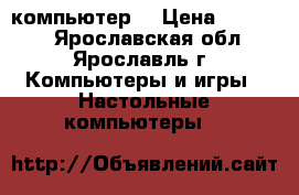 компьютер  › Цена ­ 22 000 - Ярославская обл., Ярославль г. Компьютеры и игры » Настольные компьютеры   